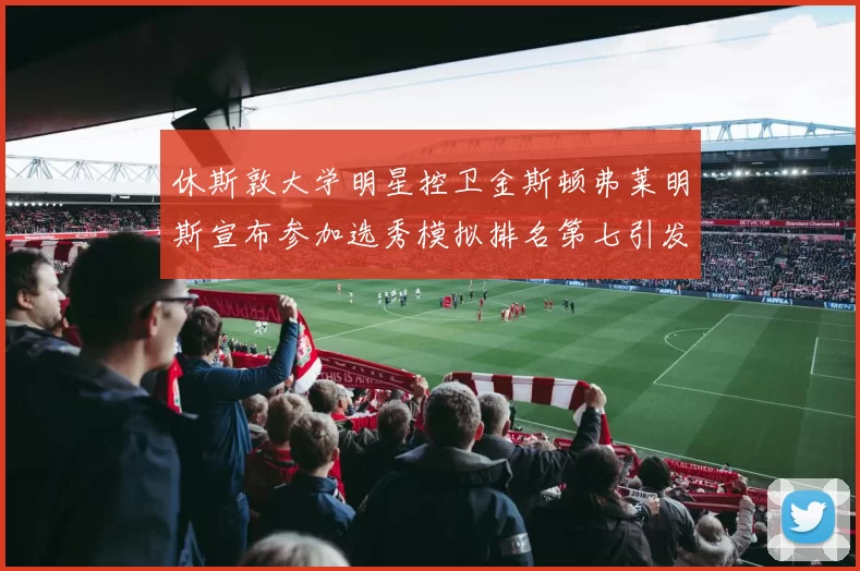 休斯敦大学明星控卫金斯顿弗莱明斯宣布参加选秀模拟排名第七引发关注