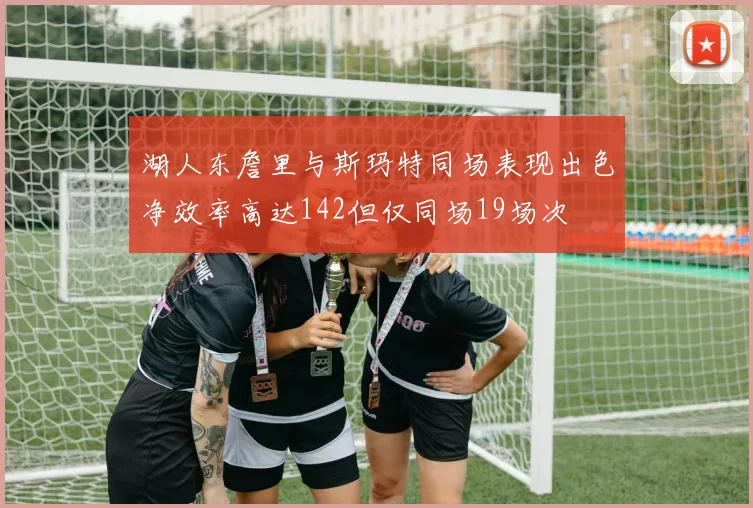 湖人东詹里与斯玛特同场表现出色净效率高达142但仅同场19场次