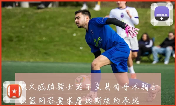 欧文威胁骑士若不交易将手术骑士以篮网签要求詹姆斯续约承诺