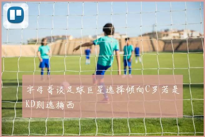 字母哥谈足球巨星选择倾向C罗若是KD则选梅西