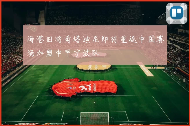 海港旧将奇塔迪尼即将重返中国赛场加盟中甲宁波队